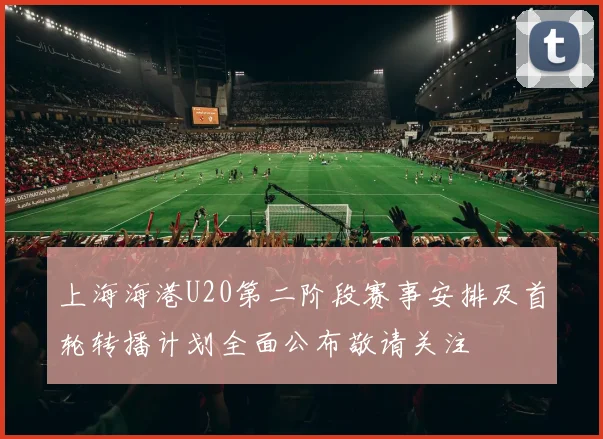 上海海港U20第二阶段赛事安排及首轮转播计划全面公布敬请关注