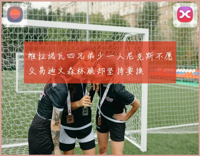 维拉诺瓦四兄弟少一人尼克斯不愿交易迪文森林狼却坚持要换