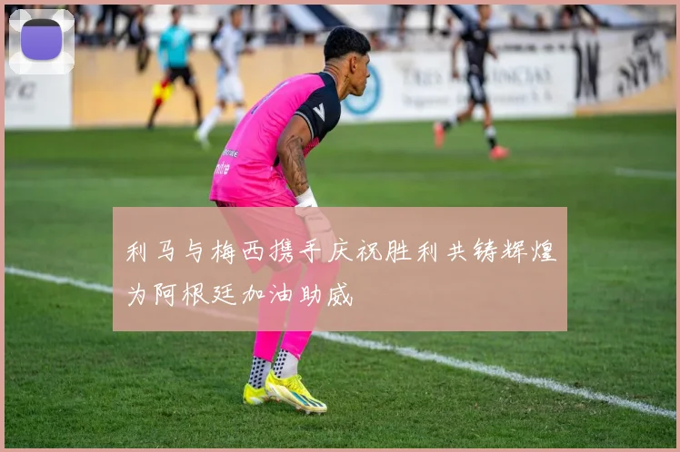 利马与梅西携手庆祝胜利共铸辉煌为阿根廷加油助威