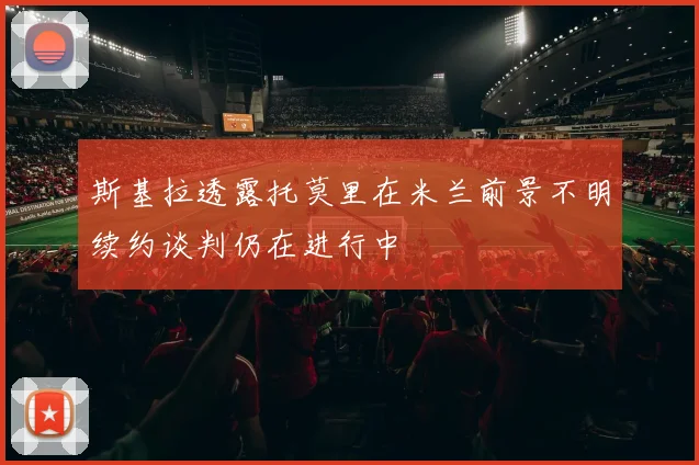 斯基拉透露托莫里在米兰前景不明续约谈判仍在进行中