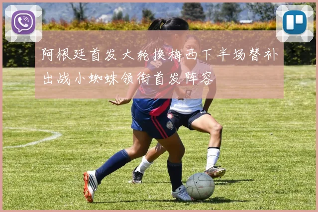 阿根廷首发大轮换梅西下半场替补出战小蜘蛛领衔首发阵容