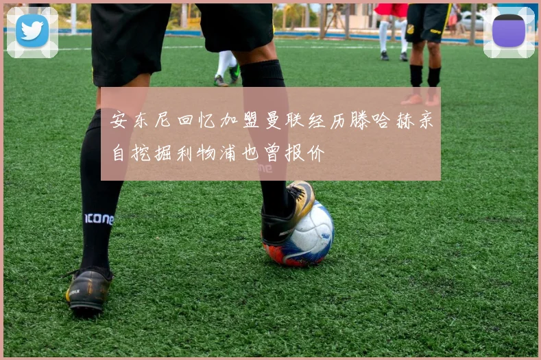 安东尼回忆加盟曼联经历滕哈赫亲自挖掘利物浦也曾报价