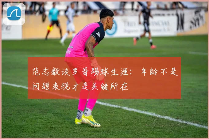 范志毅谈罗哥踢球生涯：年龄不是问题表现才是关键所在