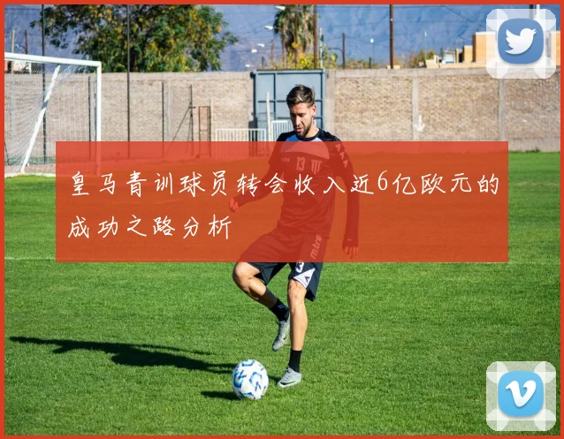 皇马青训球员转会收入近6亿欧元的成功之路分析