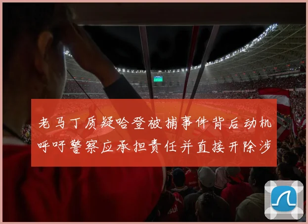老马丁质疑哈登被捕事件背后动机呼吁警察应承担责任并直接开除涉事人员