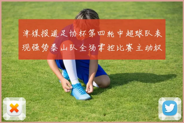 津媒报道足协杯第四轮中超球队表现强势泰山队全场掌控比赛主动权