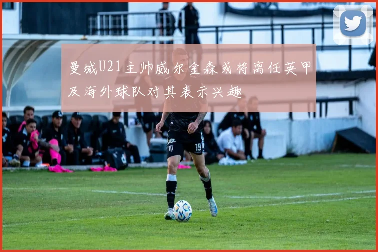 曼城U21主帅威尔金森或将离任英甲及海外球队对其表示兴趣