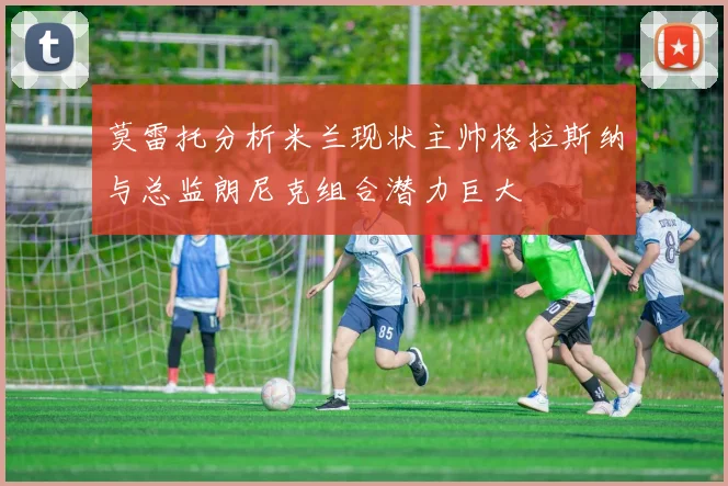 莫雷托分析米兰现状主帅格拉斯纳与总监朗尼克组合潜力巨大