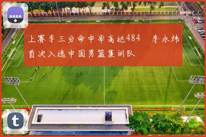 上赛季三分命中率高达484偰李永炜首次入选中国男篮集训队