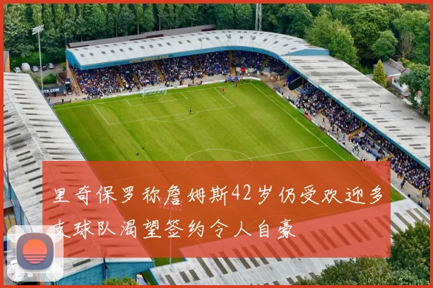 里奇保罗称詹姆斯42岁仍受欢迎多支球队渴望签约令人自豪