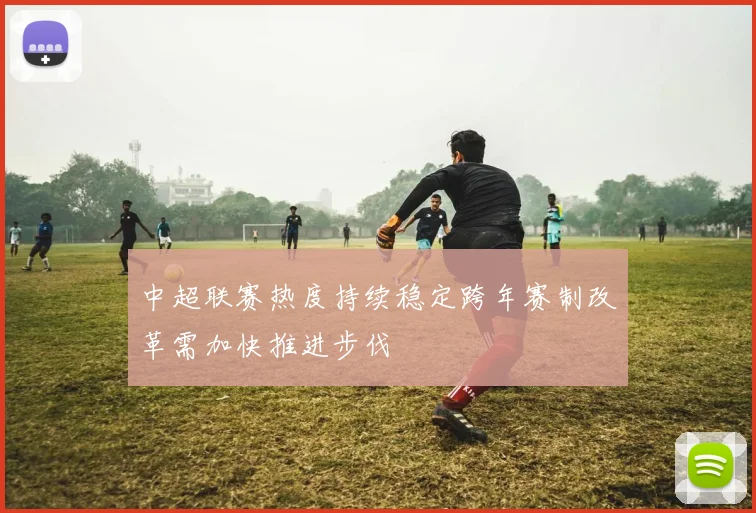 中超联赛热度持续稳定跨年赛制改革需加快推进步伐