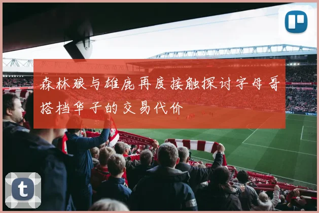 森林狼与雄鹿再度接触探讨字母哥搭档华子的交易代价
